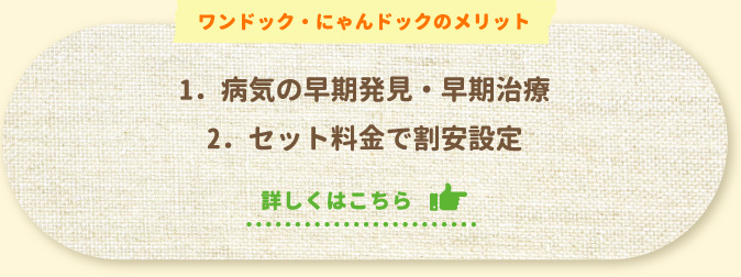 ワンドック・にゃんドックのメリット1．病気の早期発見・早期治療2．セット料金で割安設定詳しくはこちら